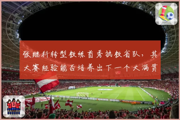 张继科转型教练首秀执教省队，其大赛经验能否培养出下一个大满贯