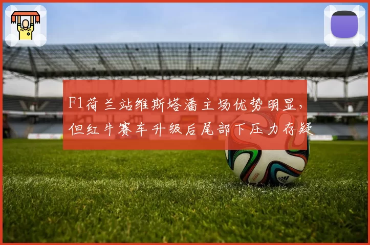F1荷兰站维斯塔潘主场优势明显，但红牛赛车升级后尾部下压力存疑