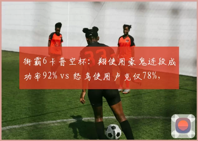 街霸6卡普空杯：翔使用豪鬼连段成功率92% vs 怒鸟使用卢克仅78%，角色熟练度差异