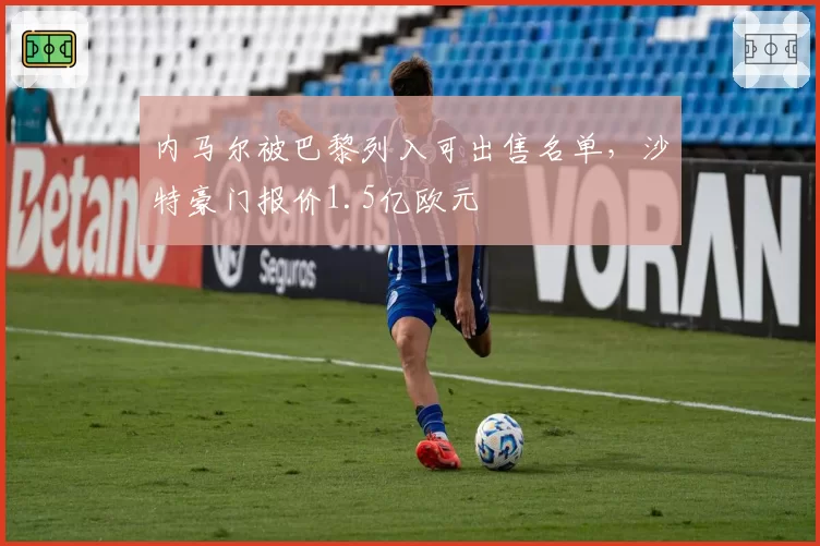 内马尔被巴黎列入可出售名单，沙特豪门报价1.5亿欧元
