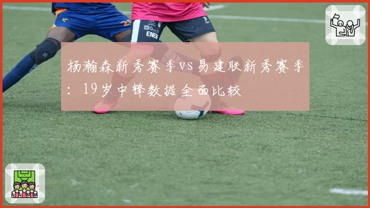 杨瀚森新秀赛季vs易建联新秀赛季:19岁中锋数据全面比较