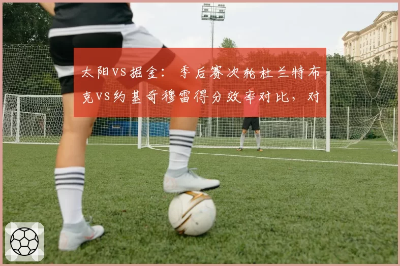 太阳vs掘金：季后赛次轮杜兰特布克vs约基奇穆雷得分效率对比，对攻大战谁更强？