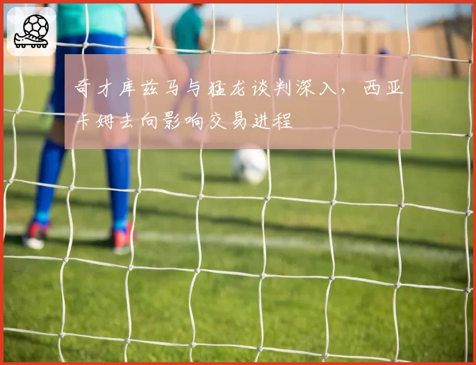 奇才库兹马与猛龙谈判深入，西亚卡姆去向影响交易进程