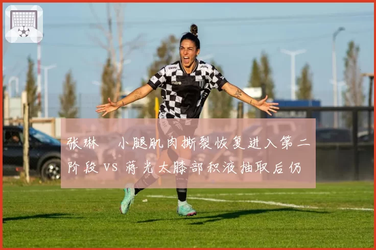 张琳芃小腿肌肉撕裂恢复进入第二阶段 vs 蒋光太膝部积液抽取后仍需休养，国足后防老将新援伤情牵动防线轮换