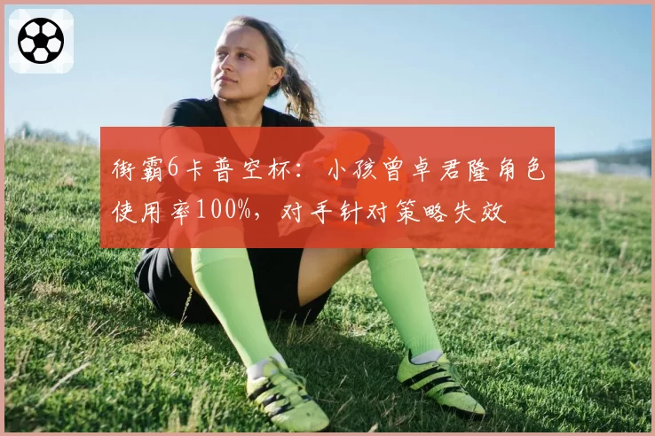 街霸6卡普空杯：小孩曾卓君隆角色使用率100%，对手针对策略失效