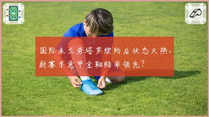 国际米兰劳塔罗续约后状态火热，新赛季意甲金靴赔率领先？