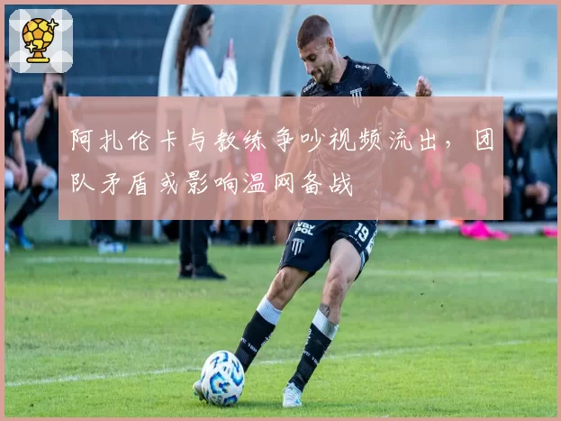 阿扎伦卡与教练争吵视频流出,团队矛盾或影响温网备战