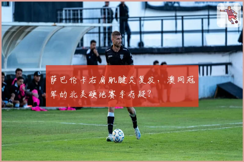 萨巴伦卡右肩肌腱炎复发,澳网冠军的北美硬地赛季存疑?