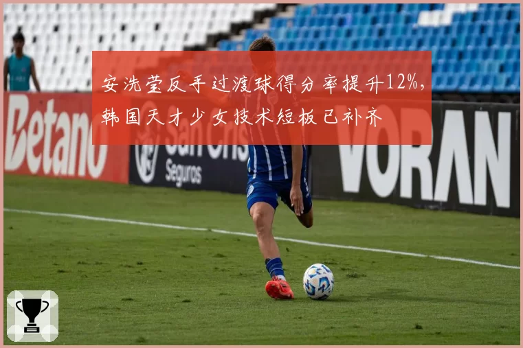 安洗莹反手过渡球得分率提升12%,韩国天才少女技术短板已补齐