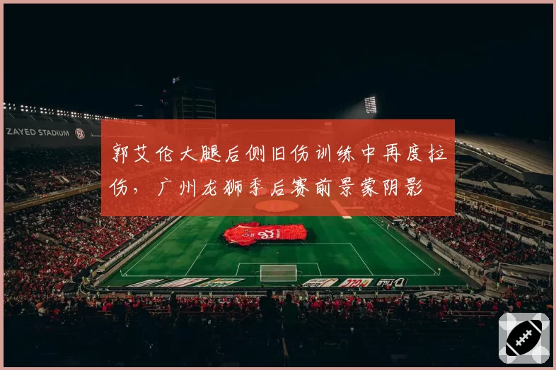 郭艾伦大腿后侧旧伤训练中再度拉伤，广州龙狮季后赛前景蒙阴影