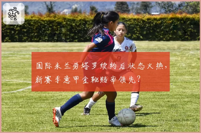 国际米兰劳塔罗续约后状态火热，新赛季意甲金靴赔率领先？