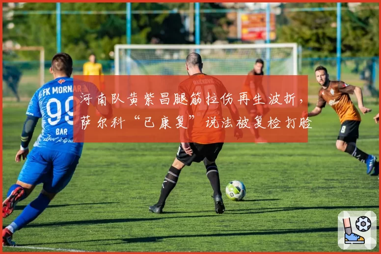 河南队黄紫昌腿筋拉伤再生波折，萨尔科“已康复”说法被复检打脸