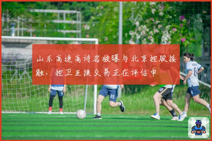 山东高速高诗岩被曝与北京控股接触，控卫互换交易正在评估中