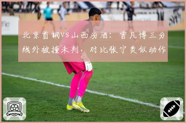 北京首钢vs山西汾酒：曾凡博三分线外被撞未判，对比张宁类似动作获罚球待遇显不公