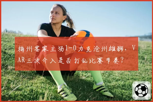 梅州客家主场1-0力克沧州雄狮，VAR三次介入是否打乱比赛节奏？