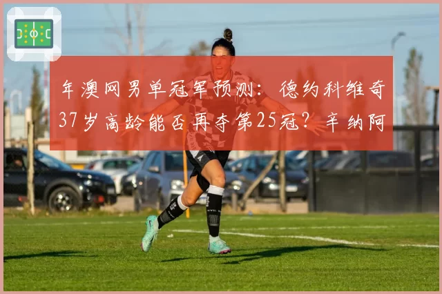 年澳网男单冠军预测：德约科维奇37岁高龄能否再夺第25冠？辛纳阿卡挑战