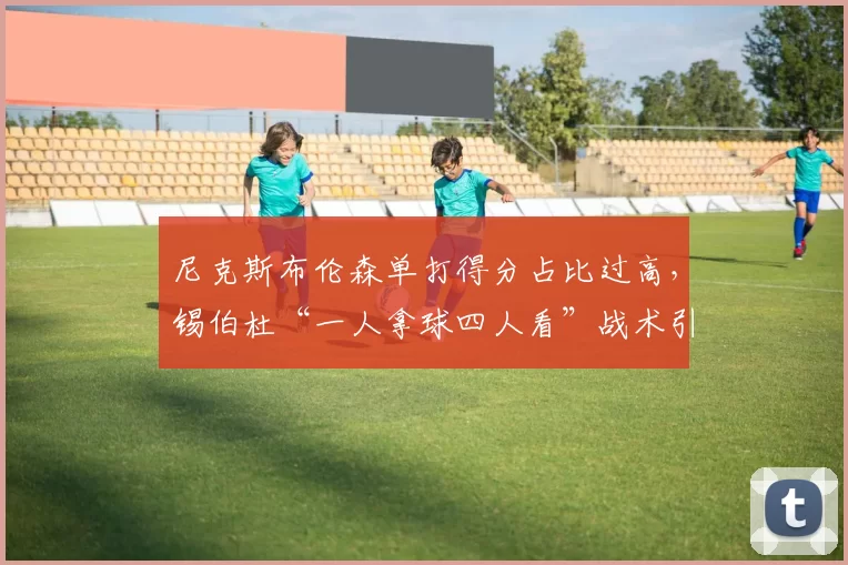 尼克斯布伦森单打得分占比过高，锡伯杜“一人拿球四人看”战术引发更衣室危机
