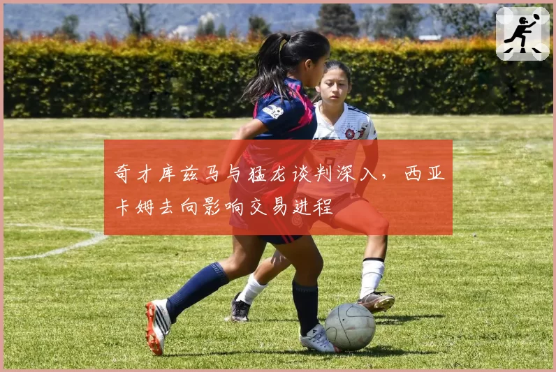 奇才库兹马与猛龙谈判深入，西亚卡姆去向影响交易进程