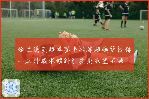 哈兰德英超单赛季36球超越萨拉赫，瓜帅战术倾斜引发更衣室不满