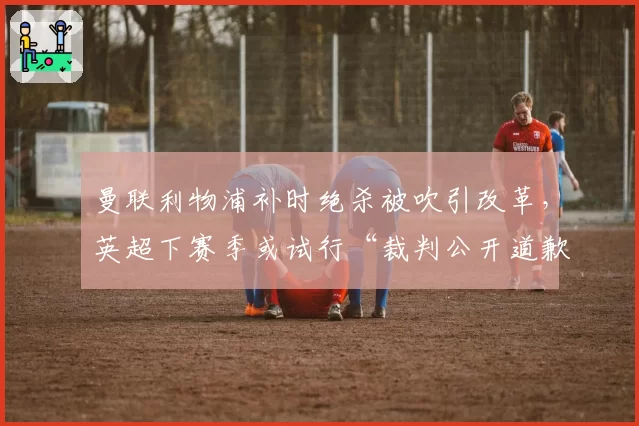 曼联利物浦补时绝杀被吹引改革，英超下赛季或试行“裁判公开道歉”制度