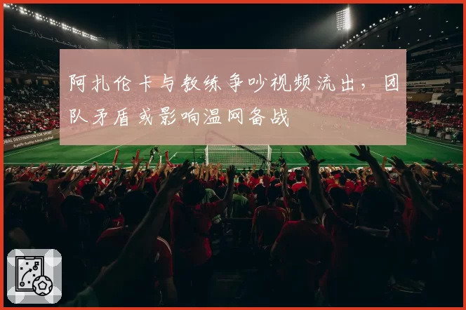 阿扎伦卡与教练争吵视频流出,团队矛盾或影响温网备战