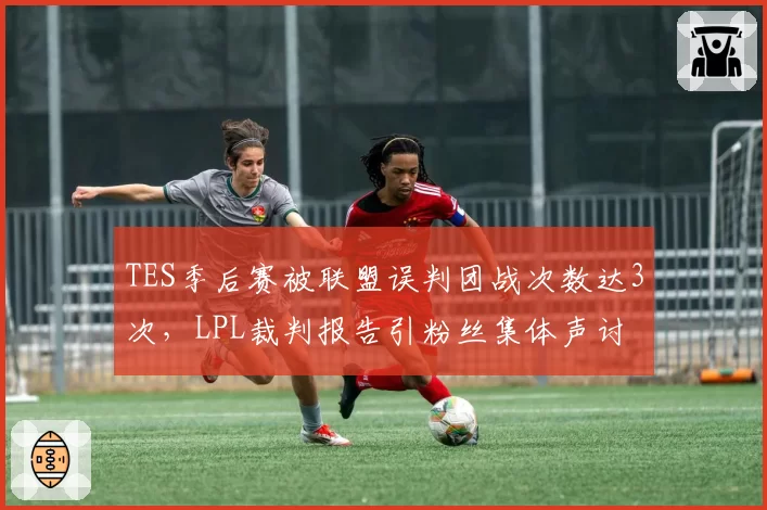 TES季后赛被联盟误判团战次数达3次，LPL裁判报告引粉丝集体声讨