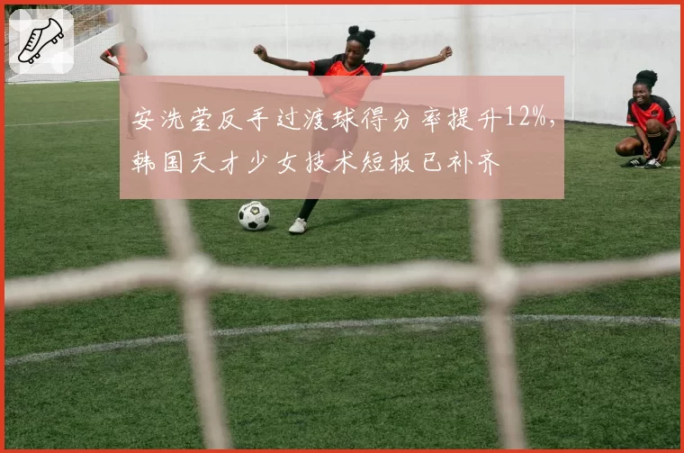 安洗莹反手过渡球得分率提升12%,韩国天才少女技术短板已补齐