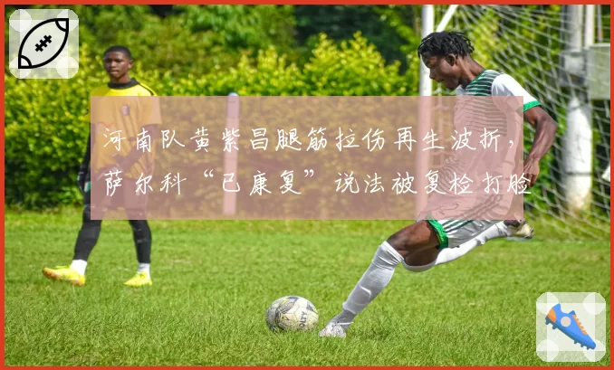 河南队黄紫昌腿筋拉伤再生波折，萨尔科“已康复”说法被复检打脸
