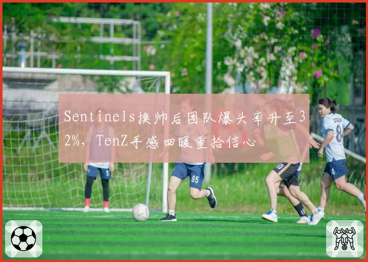 Sentinels换帅后团队爆头率升至32%,TenZ手感回暖重拾信心