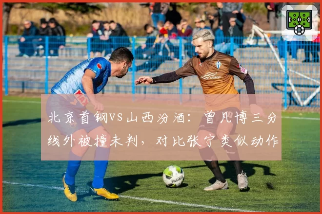 北京首钢vs山西汾酒:曾凡博三分线外被撞未判,对比张宁类似动作获罚球待遇显不公
