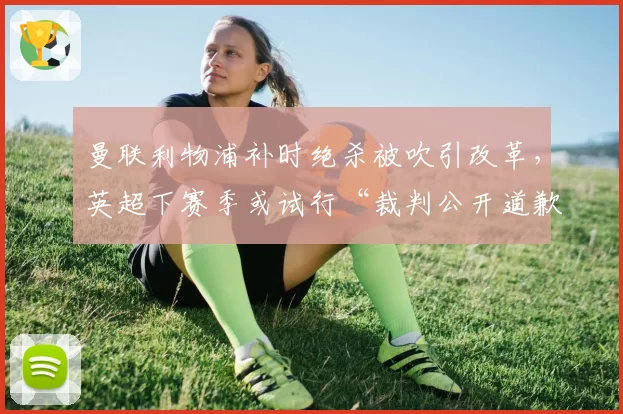 曼联利物浦补时绝杀被吹引改革，英超下赛季或试行“裁判公开道歉”制度
